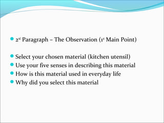 2nd
Paragraph – The Observation (1st
Main Point)
Select your chosen material (kitchen utensil)
Use your five senses in describing this material
How is this material used in everyday life
Why did you select this material
 
