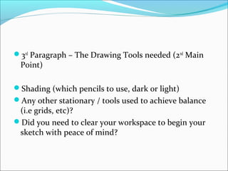 3rd
Paragraph – The Drawing Tools needed (2nd
Main
Point)
Shading (which pencils to use, dark or light)
Any other stationary / tools used to achieve balance
(i.e grids, etc)?
Did you need to clear your workspace to begin your
sketch with peace of mind?
 