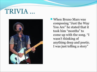 TRIVIA …
When Bruno Mars was
composing “Just the Way
You Are” he stated that it
took him “months” to
come up with the song. “I
wasn’t thinking of
anything deep and poetic.
I was just telling a story”
 