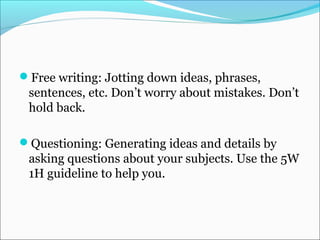 Free writing: Jotting down ideas, phrases,
sentences, etc. Don’t worry about mistakes. Don’t
hold back.
Questioning: Generating ideas and details by
asking questions about your subjects. Use the 5W
1H guideline to help you.
 