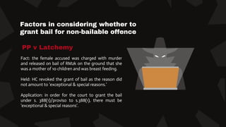 Factors in considering whether to
grant bail for non-bailable offence
Fact: the female accused was charged with murder
and released on bail of RM2k on the ground that she
was a mother of 10 children and was breast feeding.
Held: HC revoked the grant of bail as the reason did
not amount to ‘exceptional & special reasons.’
Application: in order for the court to grant the bail
under s. 388(1)/proviso to s.388(1), there must be
‘exceptional & special reasons’.
PP v Latchemy
 