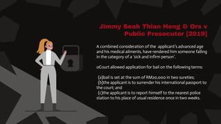 Jimmy Seah Thian Heng & Ors v
Public Prosecutor [2019]
A combined consideration of the applicant’s advanced age
and his medical ailments, have rendered him someone falling
in the category of a ‘sick and infirm person’.
oCourt allowed application for bail on the following terms:
(a)bail is set at the sum of RM20,000 in two sureties;
(b)the applicant is to surrender his international passport to
the court; and
(c)the applicant is to report himself to the nearest police
station to his place of usual residence once in two weeks.
 