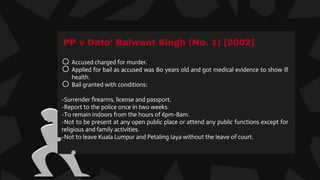 PP v Dato’ Balwant Singh (No. 1) [2002]
o Accused charged for murder.
o Applied for bail as accused was 80 years old and got medical evidence to show ill
health.
o Bail granted with conditions:
-Surrender firearms, license and passport.
-Report to the police once in two weeks.
-To remain indoors from the hours of 6pm-8am.
-Not to be present at any open public place or attend any public functions except for
religious and family activities.
-Not to leave Kuala Lumpur and Petaling Jaya without the leave of court.
 