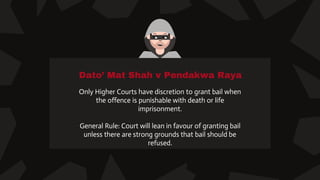 Dato’ Mat Shah v Pendakwa Raya
Only Higher Courts have discretion to grant bail when
the offence is punishable with death or life
imprisonment.
General Rule: Court will lean in favour of granting bail
unless there are strong grounds that bail should be
refused.
 
