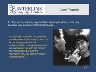 Core Tenets
# 11
In other words, learning experientially, learning by doing, is the only
practical way to master a foreign language.
According to Krashen, "Acquisition
requires meaningful interaction in the
target language -- natural
communication -- in which speakers
are concerned not with the form of
their utterances but with the
messages they are conveying and
understanding."
 