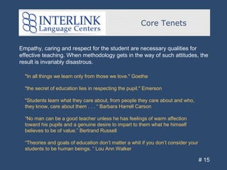 Core Tenets
# 15
Empathy, caring and respect for the student are necessary qualities for
effective teaching. When methodology gets in the way of such attitudes, the
result is invariably disastrous.
"In all things we learn only from those we love." Goethe
"the secret of education lies in respecting the pupil." Emerson
"Students learn what they care about, from people they care about and who,
they know, care about them . . . “ Barbara Harrell Carson
“No man can be a good teacher unless he has feelings of warm affection
toward his pupils and a genuine desire to impart to them what he himself
believes to be of value.” Bertrand Russell
“Theories and goals of education don’t matter a whit if you don’t consider your
students to be human beings. “ Lou Ann Walker
 