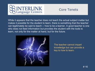 Core Tenets
# 16
While it appears that the teacher does not teach the actual subject matter but
makes it possible for the student to learn, there is something that the teacher
can legitimately be said to teach -- how to be a learner. A good teacher is one
who does not feed information but provides the student with the tools to
learn, not only for the matter at hand, but for the future.
The teacher cannot impart
knowledge but can provide a
key to how to learn.
 
