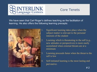 Core Tenets
# 2
We have seen that Carl Roger’s defines teaching as the facilitation of
learning. He also offers the following learning precepts:
1. Significant learning takes place when the
subject matter is relevant to the personal
interests of the student
2. Learning which is threatening to the self (e.g.,
new attitudes or perspectives) is more easily
assimilated when external threats are at a
minimum
3. Learning proceeds faster when the threat to the
self is low
4. Self-initiated learning is the most lasting and
pervasive.
 
