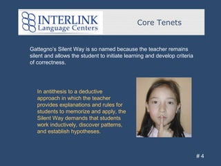 Core Tenets
# 4
Gattegno’s Silent Way is so named because the teacher remains
silent and allows the student to initiate learning and develop criteria
of correctness.
In antithesis to a deductive
approach in which the teacher
provides explanations and rules for
students to memorize and apply, the
Silent Way demands that students
work inductively, discover patterns,
and establish hypotheses.
 