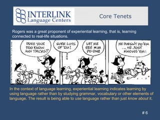 Core Tenets
# 6
Rogers was a great proponent of experiential learning, that is, learning
connected to real-life situations.
In the context of language learning, experiential learning indicates learning by
using language rather than by studying grammar, vocabulary or other elements of
language. The result is being able to use language rather than just know about it.
 