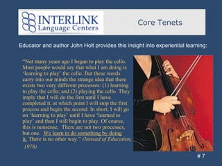 Core Tenets
# 7
Educator and author John Holt provides this insight into experiential learning:
“Not many years ago I began to play the cello.
Most people would say that what I am doing is
‘learning to play’ the cello. But these words
carry into our minds the strange idea that there
exists two very different processes: (1) learning
to play the cello; and (2) playing the cello. They
imply that I will do the first until I have
completed it, at which point I will stop the first
process and begin the second. In short, I will go
on ‘learning to play’ until I have ‘learned to
play’ and then I will begin to play. Of course,
this is nonsense. There are not two processes,
but one. We learn to do something by doing
it. There is no other way.” (Instead of Education,
1976)
 