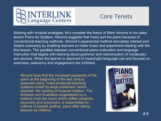 Core Tenets
# 8
Sticking with musical analogies, let’s consider the thesis of Mark Almond in his video
lesson Piano for Quitters. Almond suggests that many quit the piano because of
conventional teaching methods. Almond’s experiential method stimulates interest and
fosters autonomy by enabling learners to make music and experiment starting with the
first lesson. The parallels between conventional piano instruction and language
instruction that begins with learning about grammar and memorization of vocabulary
are obvious. When the learner is deprived of meaningful language use and focuses on
exercises, autonomy and engagement are inhibited.
Almond says that the increased popularity of the
piano at the beginning of the last century
spawned many “mass-produced teaching
systems touted by large publishers” which
required the reading of musical notation. The
boredom and frustration engendered by a
method (now the norm) which stifles creativity,
discovery and enjoyment, is responsible for
millions of people quitting piano after taking
lessons as children.
 