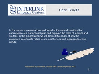 Core Tenets
Presentation by Mark Feder, October 2007; revised September 2013
# 1
In the previous presentations we looked at the special qualities that
characterize our instructional plan and explored the roles of teacher and
student. In this presentation we will look a little closer at how the
program’s core tenets relate to one another and suit language learning
needs.
 