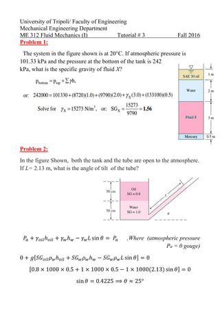 University of Tripoli/ Faculty of Engineering
Mechanical Engineering Department
ME 312 Fluid Mechanics (I) Tutorial # 3 Fall 2016
Problem 1:
The system in the figure shown is at 20°C. If atmospheric pressure is
101.33 kPa and the pressure at the bottom of the tank is 242
kPa, what is the specific gravity of fluid X?
Problem 2:
In the figure Shown, both the tank and the tube are open to the atmosphere.
If L= 2.13 m, what is the angle of tilt of the tube?
,Where (atmospheric pressure
Pa = 0 gouge)
 