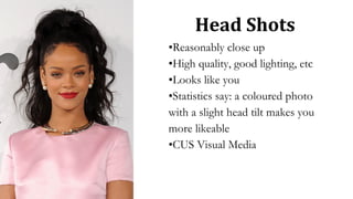 Head Shots
•Reasonably close up
•High quality, good lighting, etc
•Looks like you
•Statistics say: a coloured photo
with a slight head tilt makes you
more likeable
•CUS Visual Media
 