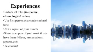 Experiences
•Include all roles (in reverse
chronological order)
•Use first person & a conversational
tone
•Not a repeat of your resume
•Show examples of your work if you
have them (videos, presentations,
reports, etc)
•Be concise!
 