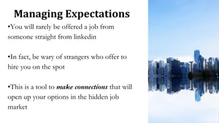 Managing Expectations
•You will rarely be offered a job from
someone straight from linkedin
•In fact, be wary of strangers who offer to
hire you on the spot
•This is a tool to make connections that will
open up your options in the hidden job
market
 