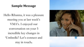 Sample Message
Hello Rihanna, it was a pleasure
meeting you at last week’s
VMA’s. I enjoyed our
conversation on your 5
incredible key changes in
‘Umbrella’! Let’s connect and
stay in touch.
 