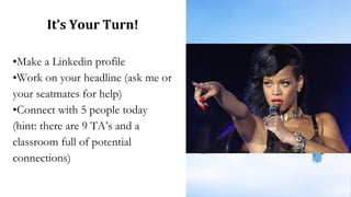It’s Your Turn!
•Make a Linkedin profile
•Work on your headline (ask me or
your seatmates for help)
•Connect with 5 people today
(hint: there are 9 TA’s and a
classroom full of potential
connections)
 