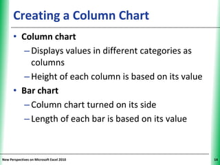 Creating a Column Chart                        XP


      • Column chart
         – Displays values in different categories as
           columns
         – Height of each column is based on its value
      • Bar chart
         – Column chart turned on its side
         – Length of each bar is based on its value


New Perspectives on Microsoft Excel 2010                  14
 
