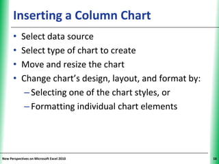 Inserting a Column Chart                          XP


      •     Select data source
      •     Select type of chart to create
      •     Move and resize the chart
      •     Change chart’s design, layout, and format by:
             – Selecting one of the chart styles, or
             – Formatting individual chart elements




New Perspectives on Microsoft Excel 2010                     16
 