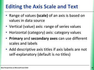 Editing the Axis Scale and Text                    XP


      • Range of values (scale) of an axis is based on
        values in data source
      • Vertical (value) axis: range of series values
      • Horizontal (category) axis: category values
      • Primary and secondary axes can use different
        scales and labels
      • Add descriptive axis titles if axis labels are not
        self-explanatory (default is no titles)


New Perspectives on Microsoft Excel 2010                      18
 