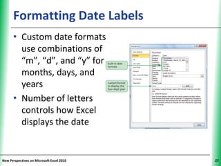Formatting Date Labels               XP


      • Custom date formats
        use combinations of
        “m”, “d”, and “y” for
        months, days, and
        years
      • Number of letters
        controls how Excel
        displays the date


New Perspectives on Microsoft Excel 2010        27
 