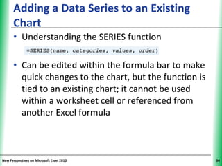 Adding a Data Series to an Existing             XP
      Chart
      • Understanding the SERIES function

      • Can be edited within the formula bar to make
        quick changes to the chart, but the function is
        tied to an existing chart; it cannot be used
        within a worksheet cell or referenced from
        another Excel formula



New Perspectives on Microsoft Excel 2010                   34
 