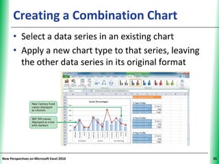 Creating a Combination Chart                       XP


      • Select a data series in an existing chart
      • Apply a new chart type to that series, leaving
        the other data series in its original format




New Perspectives on Microsoft Excel 2010                      35
 