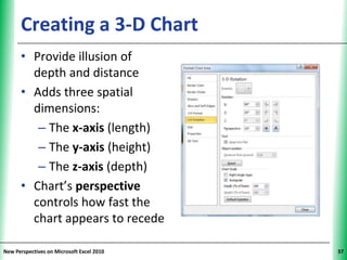 Creating a 3-D Chart                 XP

      • Provide illusion of
        depth and distance
      • Adds three spatial
        dimensions:
         – The x-axis (length)
         – The y-axis (height)
         – The z-axis (depth)
      • Chart’s perspective
        controls how fast the
        chart appears to recede

New Perspectives on Microsoft Excel 2010        37
 