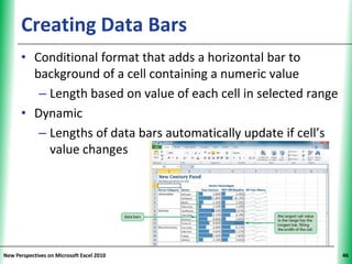 Creating Data Bars                                   XP

      • Conditional format that adds a horizontal bar to
        background of a cell containing a numeric value
         – Length based on value of each cell in selected range
      • Dynamic
         – Lengths of data bars automatically update if cell’s
           value changes




New Perspectives on Microsoft Excel 2010                          46
 