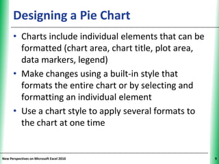 Designing a Pie Chart                         XP


      • Charts include individual elements that can be
        formatted (chart area, chart title, plot area,
        data markers, legend)
      • Make changes using a built-in style that
        formats the entire chart or by selecting and
        formatting an individual element
      • Use a chart style to apply several formats to
        the chart at one time


New Perspectives on Microsoft Excel 2010                 9
 