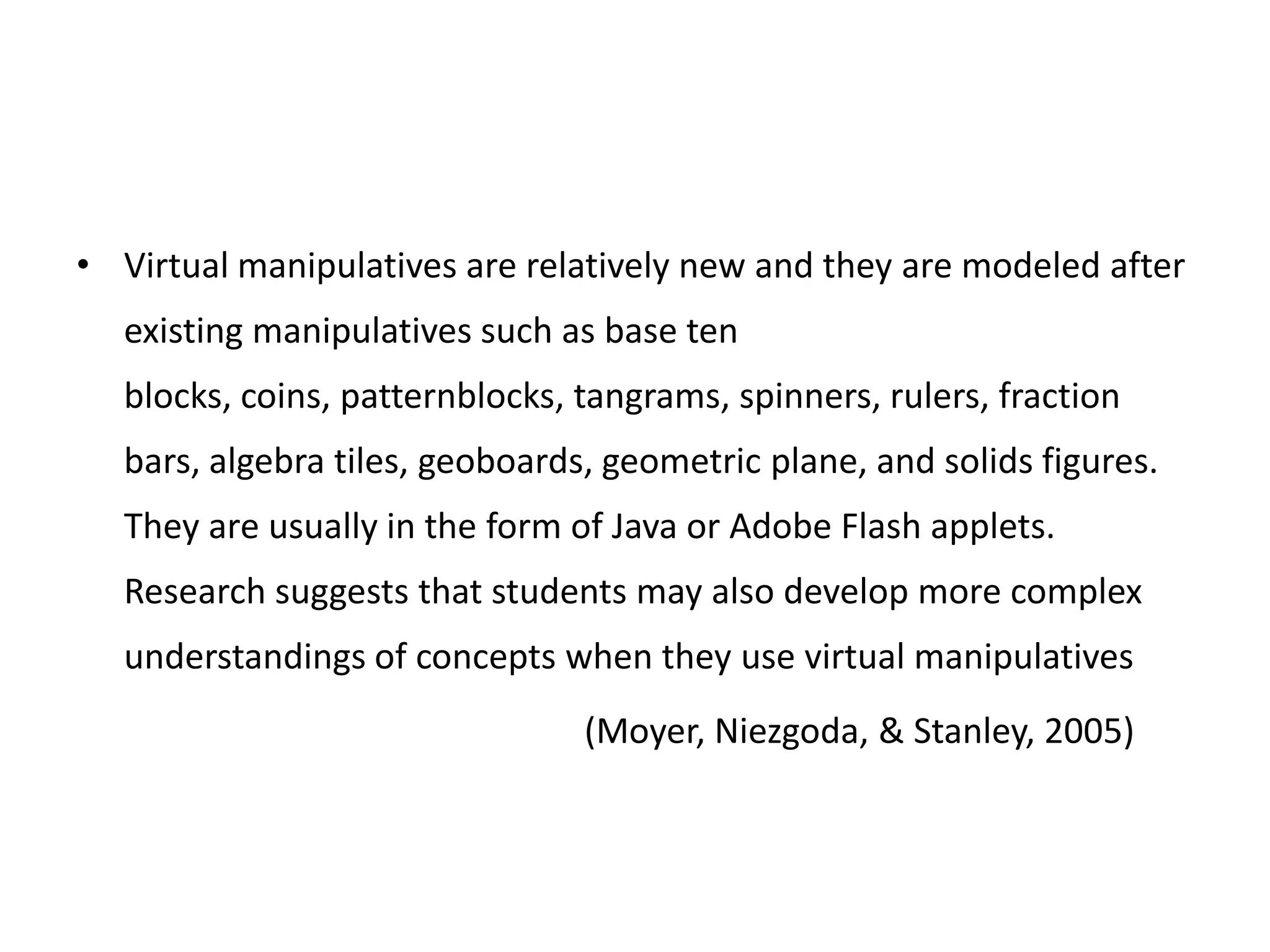 • Virtual manipulatives are relatively new and they are modeled after
existing manipulatives such as base ten
blocks, coins, patternblocks, tangrams, spinners, rulers, fraction
bars, algebra tiles, geoboards, geometric plane, and solids figures.
They are usually in the form of Java or Adobe Flash applets.
Research suggests that students may also develop more complex
understandings of concepts when they use virtual manipulatives
(Moyer, Niezgoda, & Stanley, 2005)
 