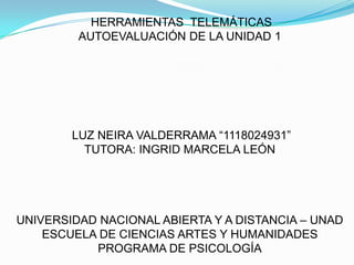 HERRAMIENTAS TELEMÁTICAS
AUTOEVALUACIÓN DE LA UNIDAD 1

LUZ NEIRA VALDERRAMA “1118024931”
TUTORA: INGRID MARCELA LEÓN

UNIVERSIDAD NACIONAL ABIERTA Y A DISTANCIA – UNAD
ESCUELA DE CIENCIAS ARTES Y HUMANIDADES
PROGRAMA DE PSICOLOGÍA

 