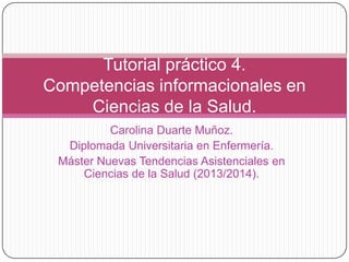 Tutorial práctico 4.
Competencias informacionales en
Ciencias de la Salud.
Carolina Duarte Muñoz.
Diplomada Universitaria en Enfermería.
Máster Nuevas Tendencias Asistenciales en
Ciencias de la Salud (2013/2014).

 