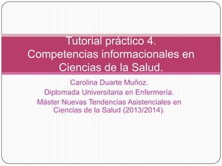 Tutorial práctico 4.
Competencias informacionales en
Ciencias de la Salud.
Carolina Duarte Muñoz.
Diplomada Universitaria en Enfermería.
Máster Nuevas Tendencias Asistenciales en
Ciencias de la Salud (2013/2014).

 