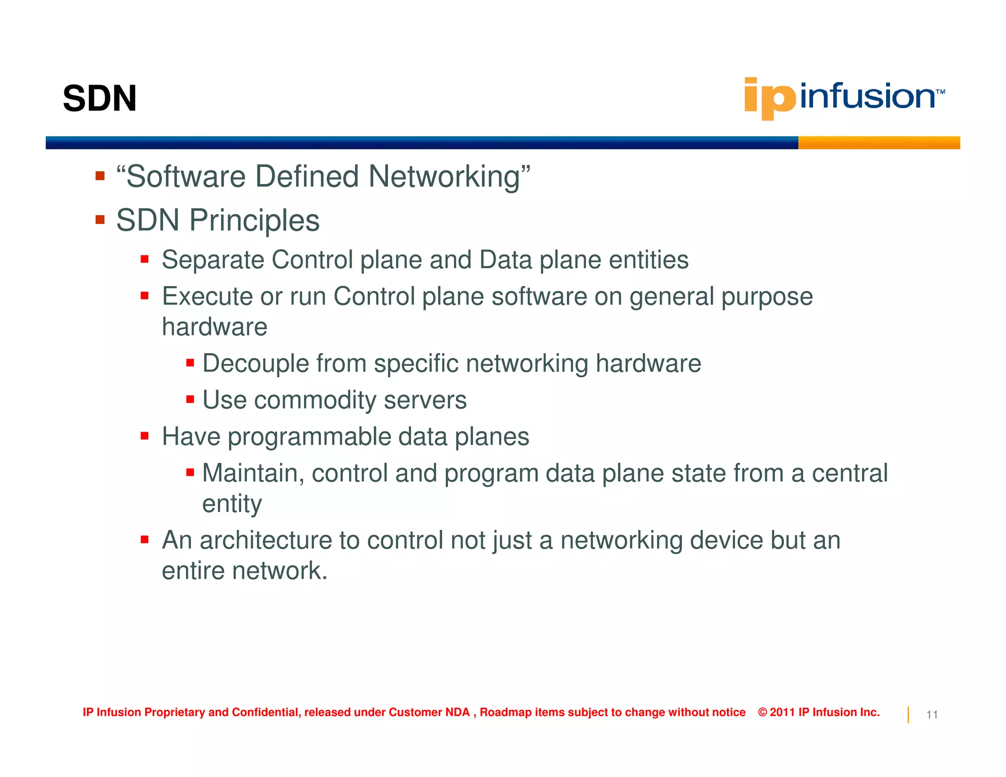 SDN
“Software Defined Networking”
SDN Principles
Separate Control plane and Data plane entities
Execute or run Control plane software on general purpose
hardware
Decouple from specific networking hardware
Use commodity servers
11IP Infusion Proprietary and Confidential, released under Customer NDA , Roadmap items subject to change without notice © 2011 IP Infusion Inc.
Use commodity servers
Have programmable data planes
Maintain, control and program data plane state from a central
entity
An architecture to control not just a networking device but an
entire network.
 