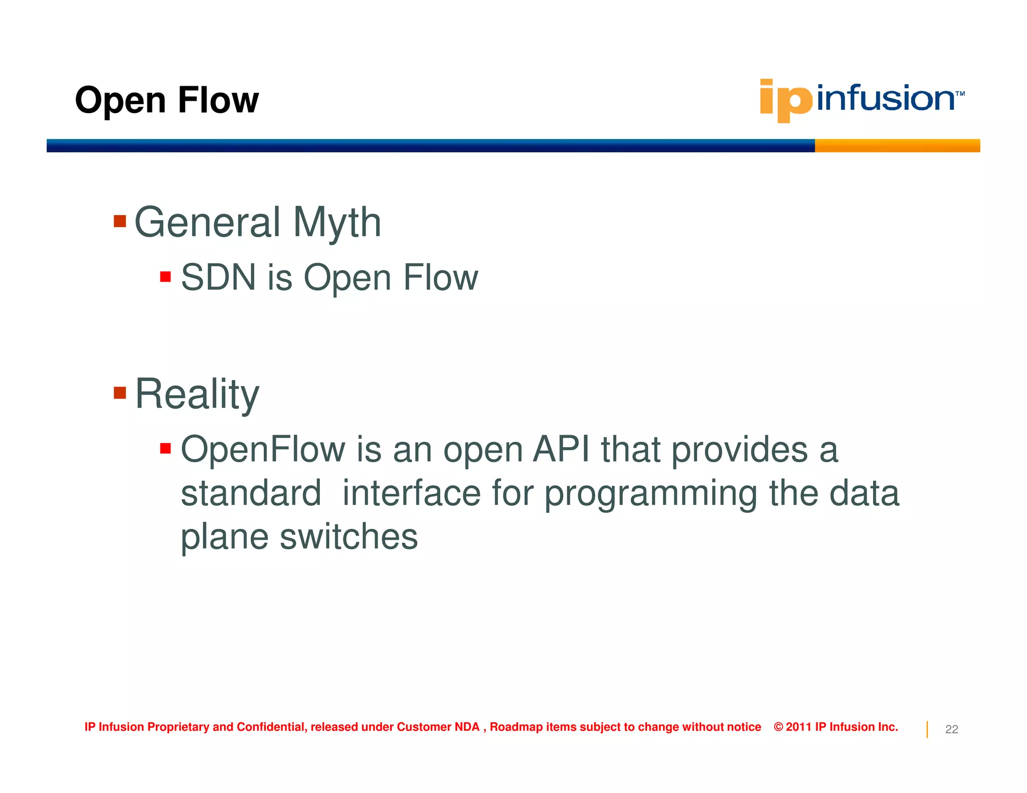 Open Flow
General Myth
SDN is Open Flow
Reality
22IP Infusion Proprietary and Confidential, released under Customer NDA , Roadmap items subject to change without notice © 2011 IP Infusion Inc.
Reality
OpenFlow is an open API that provides a
standard interface for programming the data
plane switches
 