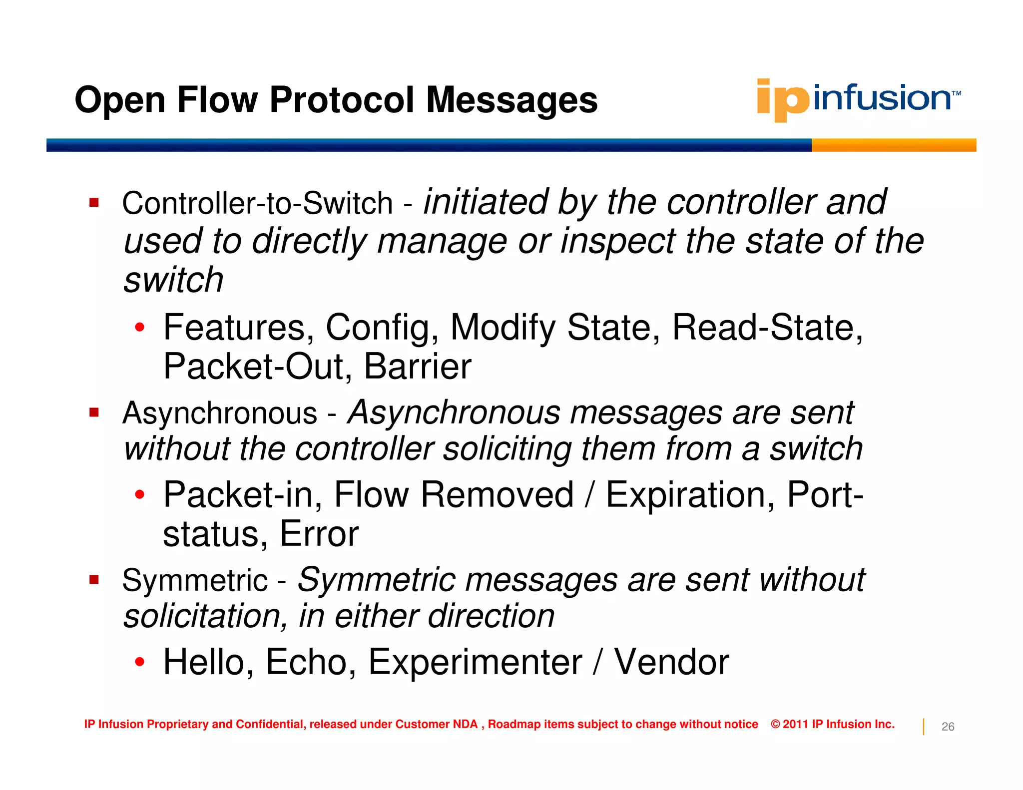 Open Flow Protocol Messages
Controller-to-Switch - initiated by the controller and
used to directly manage or inspect the state of the
switch
• Features, Config, Modify State, Read-State,
Packet-Out, Barrier
Asynchronous messages are sent
26IP Infusion Proprietary and Confidential, released under Customer NDA , Roadmap items subject to change without notice © 2011 IP Infusion Inc.
Asynchronous - Asynchronous messages are sent
without the controller soliciting them from a switch
• Packet-in, Flow Removed / Expiration, Port-
status, Error
Symmetric - Symmetric messages are sent without
solicitation, in either direction
• Hello, Echo, Experimenter / Vendor
 