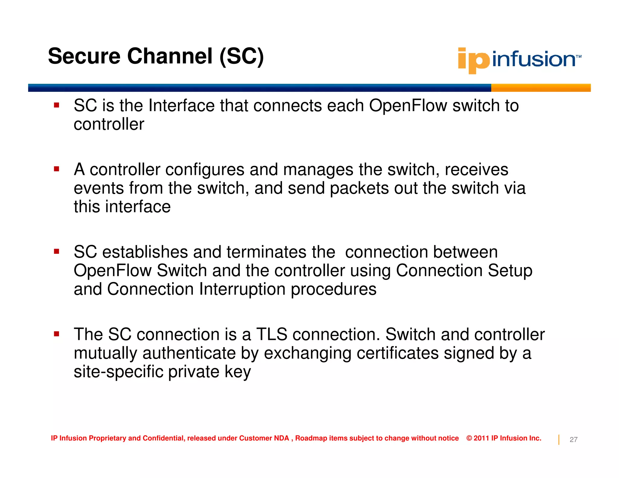Secure Channel (SC)
SC is the Interface that connects each OpenFlow switch to
controller
A controller configures and manages the switch, receives
events from the switch, and send packets out the switch via
this interface
27IP Infusion Proprietary and Confidential, released under Customer NDA , Roadmap items subject to change without notice © 2011 IP Infusion Inc.
SC establishes and terminates the connection between
OpenFlow Switch and the controller using Connection Setup
and Connection Interruption procedures
The SC connection is a TLS connection. Switch and controller
mutually authenticate by exchanging certificates signed by a
site-specific private key
 
