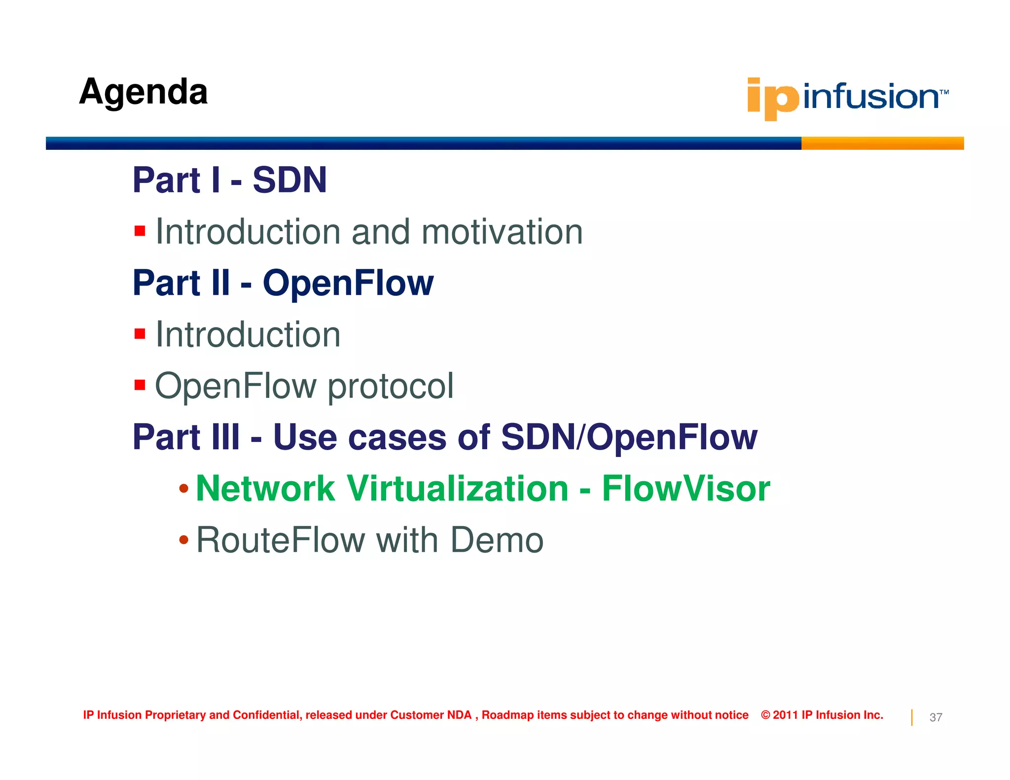 Agenda
Part I - SDN
Introduction and motivation
Part II - OpenFlow
Introduction
OpenFlow protocol
37IP Infusion Proprietary and Confidential, released under Customer NDA , Roadmap items subject to change without notice © 2011 IP Infusion Inc.
OpenFlow protocol
Part III - Use cases of SDN/OpenFlow
•Network Virtualization - FlowVisor
•RouteFlow with Demo
 