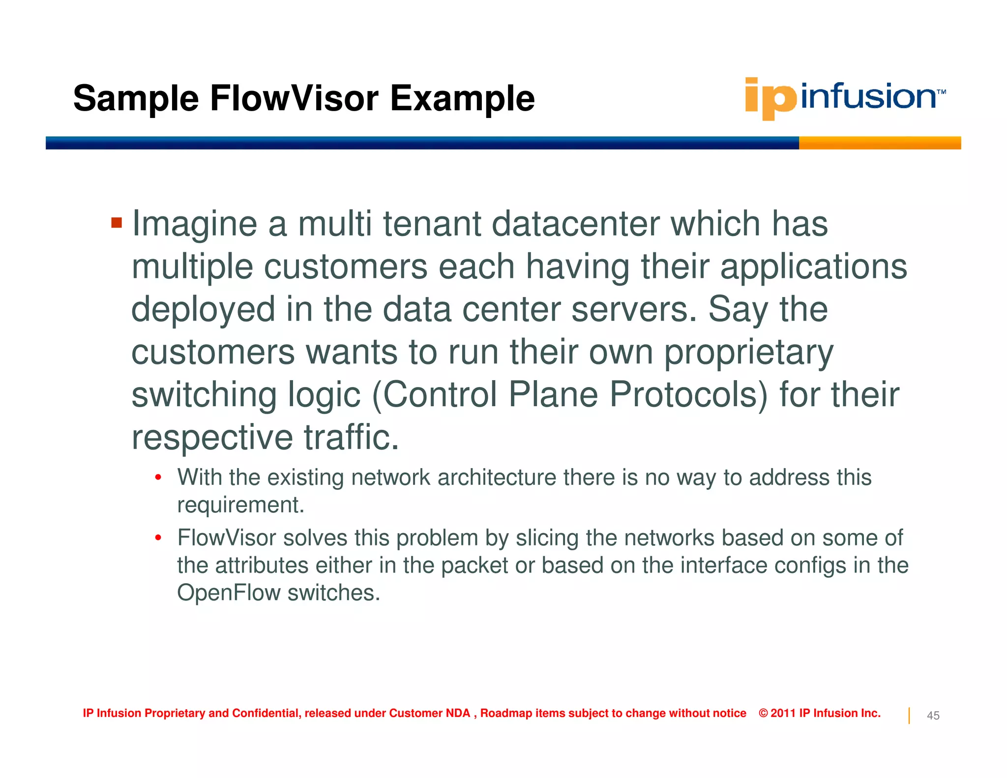 Sample FlowVisor Example
Imagine a multi tenant datacenter which has
multiple customers each having their applications
deployed in the data center servers. Say the
customers wants to run their own proprietary
switching logic (Control Plane Protocols) for their
45IP Infusion Proprietary and Confidential, released under Customer NDA , Roadmap items subject to change without notice © 2011 IP Infusion Inc.
switching logic (Control Plane Protocols) for their
respective traffic.
• With the existing network architecture there is no way to address this
requirement.
• FlowVisor solves this problem by slicing the networks based on some of
the attributes either in the packet or based on the interface configs in the
OpenFlow switches.
 
