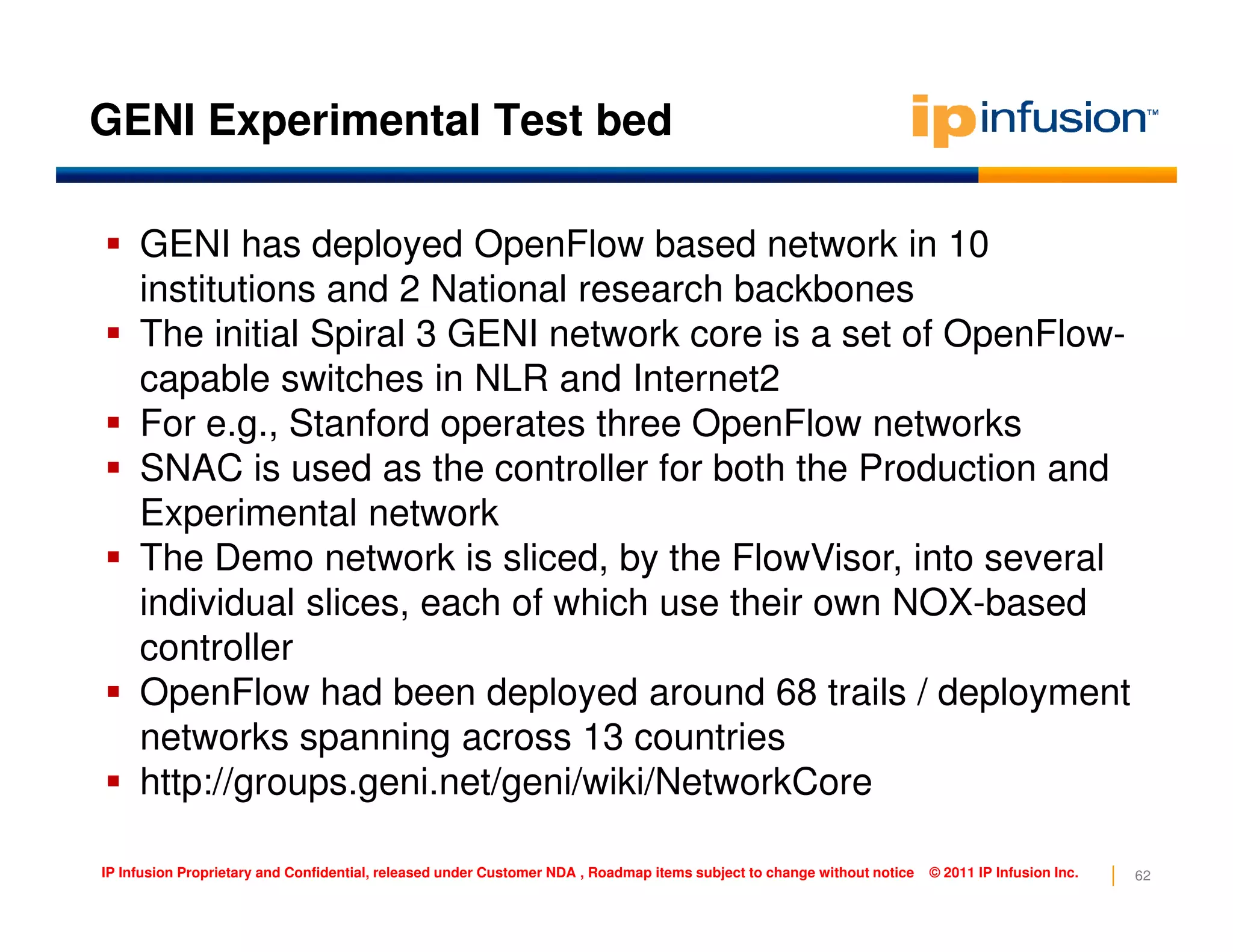 GENI Experimental Test bed
GENI has deployed OpenFlow based network in 10
institutions and 2 National research backbones
The initial Spiral 3 GENI network core is a set of OpenFlow-
capable switches in NLR and Internet2
For e.g., Stanford operates three OpenFlow networks
SNAC is used as the controller for both the Production and
62IP Infusion Proprietary and Confidential, released under Customer NDA , Roadmap items subject to change without notice © 2011 IP Infusion Inc.
SNAC is used as the controller for both the Production and
Experimental network
The Demo network is sliced, by the FlowVisor, into several
individual slices, each of which use their own NOX-based
controller
OpenFlow had been deployed around 68 trails / deployment
networks spanning across 13 countries
http://groups.geni.net/geni/wiki/NetworkCore
 
