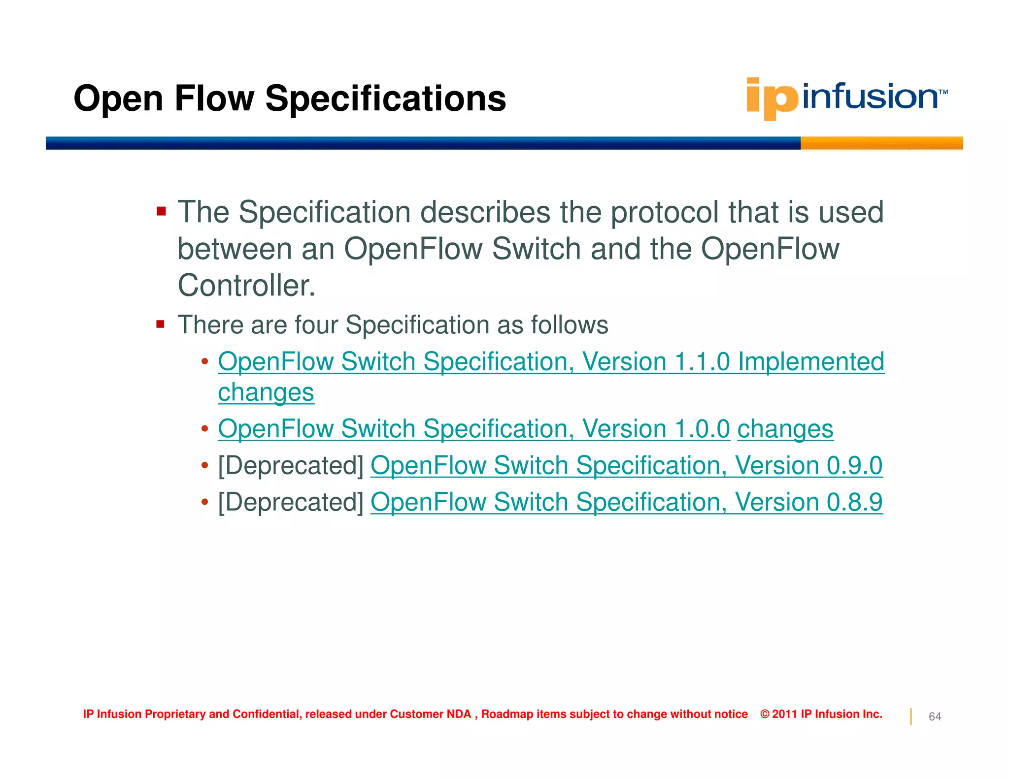 Open Flow Specifications
The Specification describes the protocol that is used
between an OpenFlow Switch and the OpenFlow
Controller.
There are four Specification as follows
• OpenFlow Switch Specification, Version 1.1.0 Implemented
changes
64IP Infusion Proprietary and Confidential, released under Customer NDA , Roadmap items subject to change without notice © 2011 IP Infusion Inc.
changes
• OpenFlow Switch Specification, Version 1.0.0 changes
• [Deprecated] OpenFlow Switch Specification, Version 0.9.0
• [Deprecated] OpenFlow Switch Specification, Version 0.8.9
 