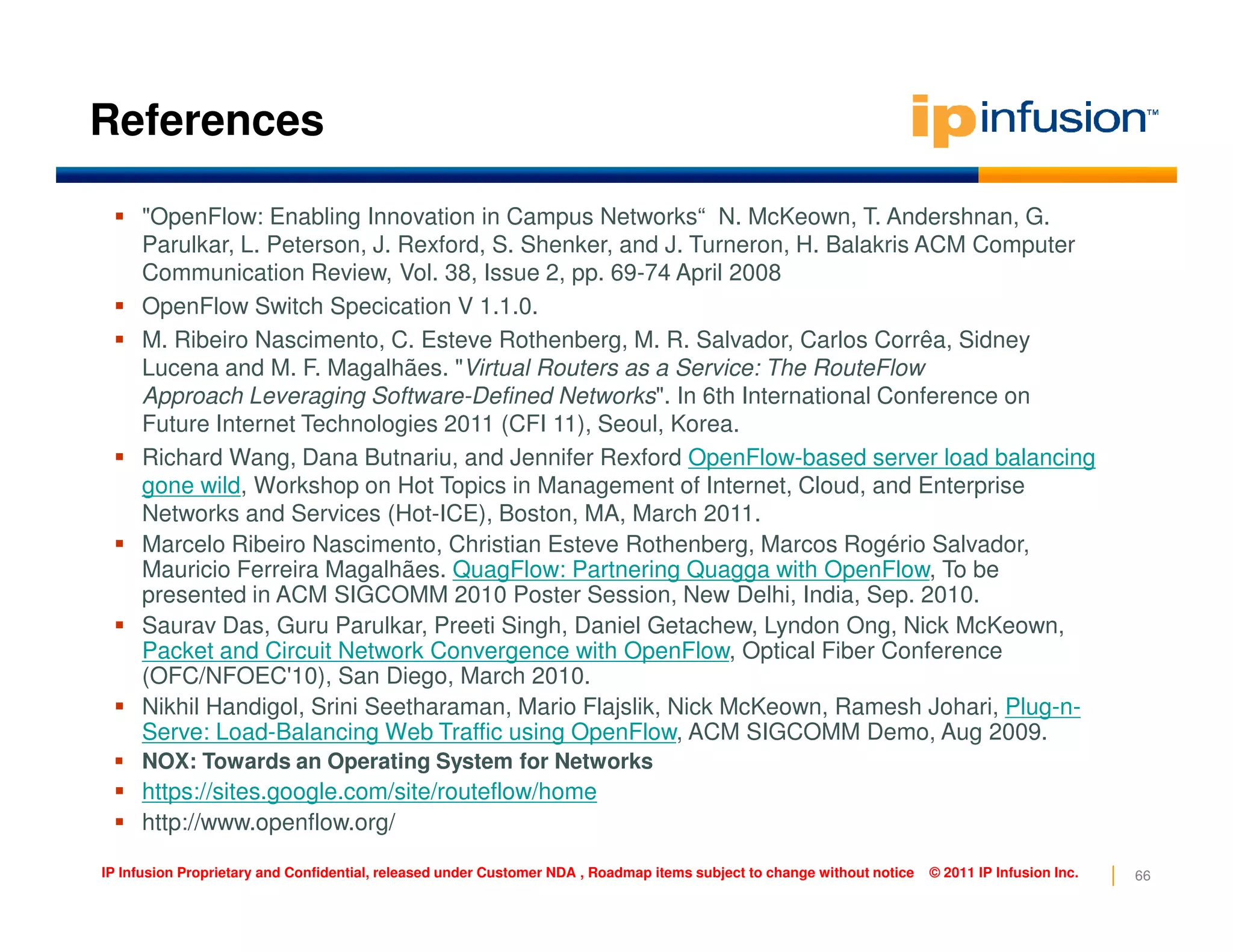 References
"OpenFlow: Enabling Innovation in Campus Networks“ N. McKeown, T. Andershnan, G.
Parulkar, L. Peterson, J. Rexford, S. Shenker, and J. Turneron, H. Balakris ACM Computer
Communication Review, Vol. 38, Issue 2, pp. 69-74 April 2008
OpenFlow Switch Specication V 1.1.0.
M. Ribeiro Nascimento, C. Esteve Rothenberg, M. R. Salvador, Carlos Corrêa, Sidney
Lucena and M. F. Magalhães. "Virtual Routers as a Service: The RouteFlow
Approach Leveraging Software-Defined Networks". In 6th International Conference on
Future Internet Technologies 2011 (CFI 11), Seoul, Korea.
Richard Wang, Dana Butnariu, and Jennifer Rexford OpenFlow-based server load balancing
gone wild, Workshop on Hot Topics in Management of Internet, Cloud, and Enterprise
66IP Infusion Proprietary and Confidential, released under Customer NDA , Roadmap items subject to change without notice © 2011 IP Infusion Inc.
gone wild, Workshop on Hot Topics in Management of Internet, Cloud, and Enterprise
Networks and Services (Hot-ICE), Boston, MA, March 2011.
Marcelo Ribeiro Nascimento, Christian Esteve Rothenberg, Marcos Rogério Salvador,
Mauricio Ferreira Magalhães. QuagFlow: Partnering Quagga with OpenFlow, To be
presented in ACM SIGCOMM 2010 Poster Session, New Delhi, India, Sep. 2010.
Saurav Das, Guru Parulkar, Preeti Singh, Daniel Getachew, Lyndon Ong, Nick McKeown,
Packet and Circuit Network Convergence with OpenFlow, Optical Fiber Conference
(OFC/NFOEC'10), San Diego, March 2010.
Nikhil Handigol, Srini Seetharaman, Mario Flajslik, Nick McKeown, Ramesh Johari, Plug-n-
Serve: Load-Balancing Web Traffic using OpenFlow, ACM SIGCOMM Demo, Aug 2009.
NOX: Towards an Operating System for Networks
https://sites.google.com/site/routeflow/home
http://www.openflow.org/
 