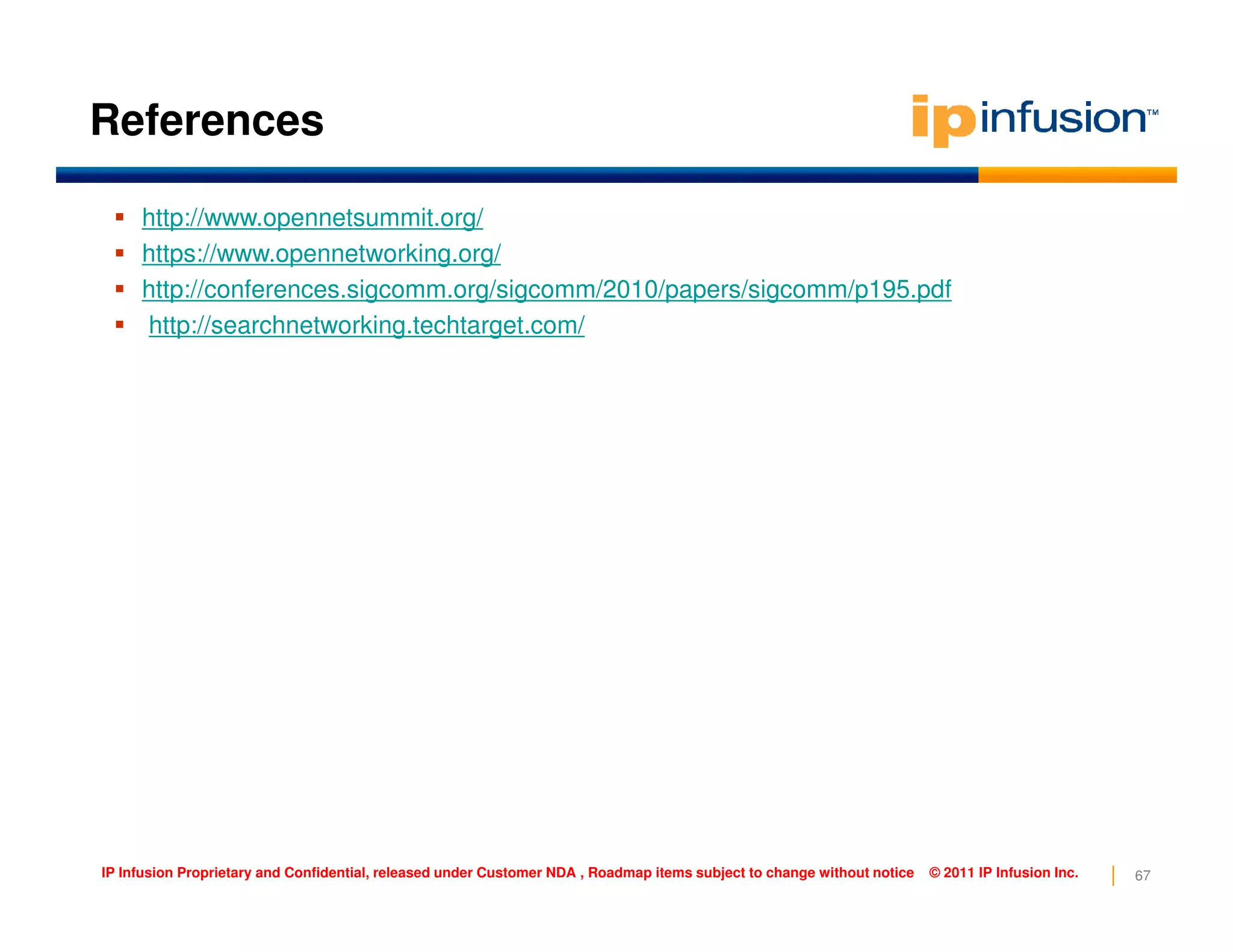 References
http://www.opennetsummit.org/
https://www.opennetworking.org/
http://conferences.sigcomm.org/sigcomm/2010/papers/sigcomm/p195.pdf
http://searchnetworking.techtarget.com/
67IP Infusion Proprietary and Confidential, released under Customer NDA , Roadmap items subject to change without notice © 2011 IP Infusion Inc.
 