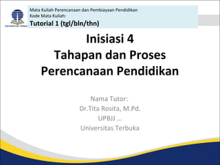 Mata Kuliah Perencanaan dan Pembiayaan Pendidikan 
Kode Mata Kuliah: 
Tutorial 1 (tgl/bln/thn) 
Inisiasi 4 
Tahapan dan Proses 
Perencanaan Pendidikan 
Nama Tutor: 
Dr.Tita Rosita, M.Pd. 
UPBJJ … 
Universitas Terbuka 
 