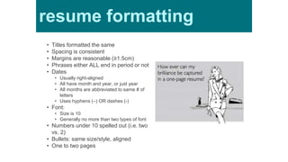 Resume
formatting• Titles formatted the same
• Spacing is consistent
• Margins are reasonable (≥1.5cm)
• Phrases either ALL end in period or not
• Dates
• Usually right-aligned
• All have month and year, or just year
• All months are abbreviated to same # of
letters
• Uses hyphens (–) OR dashes (-)
• Font:
• Size is 10
• Generally no more than two types of font
• Numbers under 10 spelled out (i.e. two
vs. 2)
• Bullets: same size/style, aligned
• One to two pages
resume formatting
 