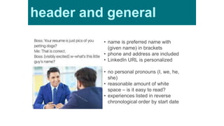 • name is preferred name with
(given name) in brackets
• phone and address are included
• LinkedIn URL is personalized
• no personal pronouns (I, we, he,
she)
• reasonable amount of white
space – is it easy to read?
• experiences listed in reverse
chronological order by start date
header and general
 