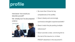 Profile• No more than 5 lines for key
competencies (4 for profile)
• Does it clearly and convincingly
summarize strengths/ experiences/skills?
• Does it match the job posting (multiple
references)?
• Does it provide a clear, convincing link to
the rest of the resume (i.e. is there
PROOF elsewhere in the document?)
profile
 